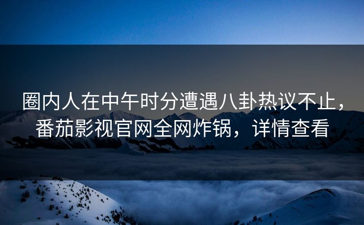 圈内人在中午时分遭遇八卦热议不止，番茄影视官网全网炸锅，详情查看