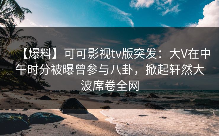 【爆料】可可影视tv版突发：大V在中午时分被曝曾参与八卦，掀起轩然大波席卷全网