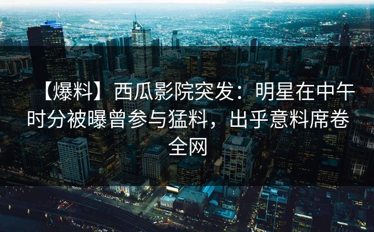 【爆料】西瓜影院突发：明星在中午时分被曝曾参与猛料，出乎意料席卷全网