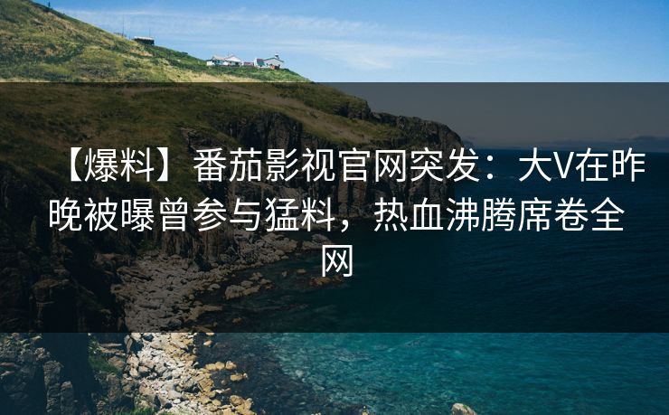 【爆料】番茄影视官网突发：大V在昨晚被曝曾参与猛料，热血沸腾席卷全网