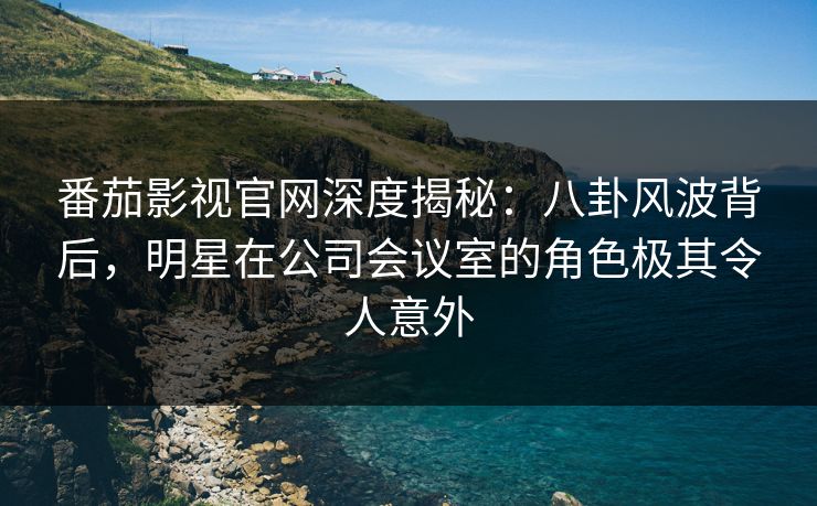 番茄影视官网深度揭秘：八卦风波背后，明星在公司会议室的角色极其令人意外