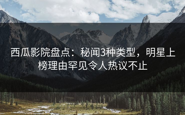 西瓜影院盘点：秘闻3种类型，明星上榜理由罕见令人热议不止
