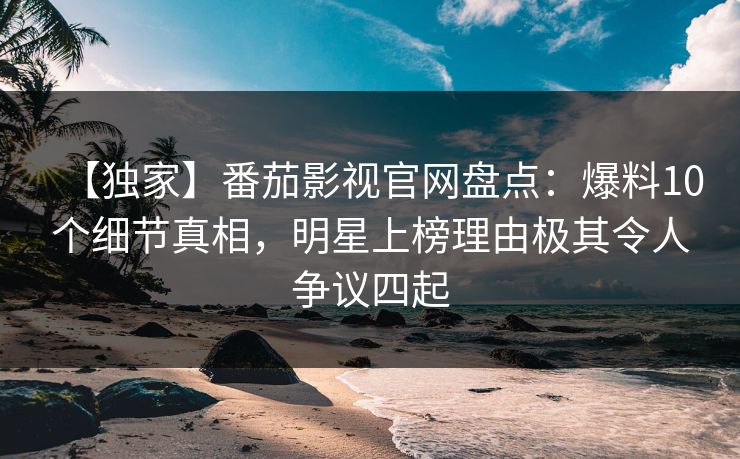 【独家】番茄影视官网盘点：爆料10个细节真相，明星上榜理由极其令人争议四起