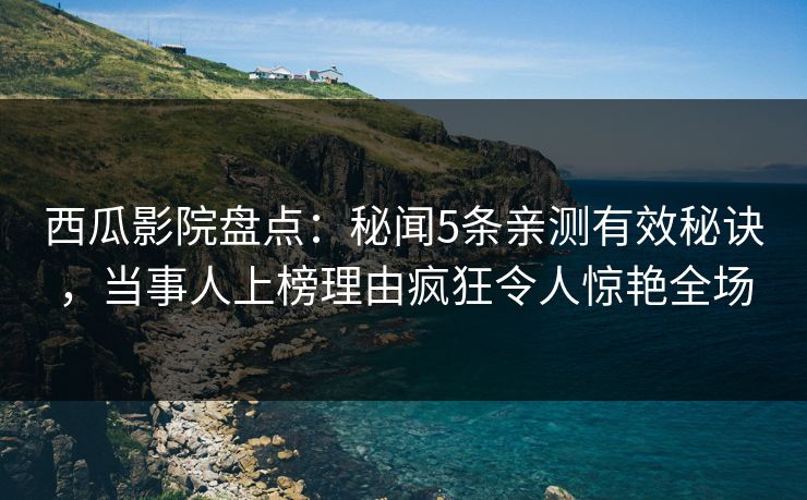 西瓜影院盘点：秘闻5条亲测有效秘诀，当事人上榜理由疯狂令人惊艳全场