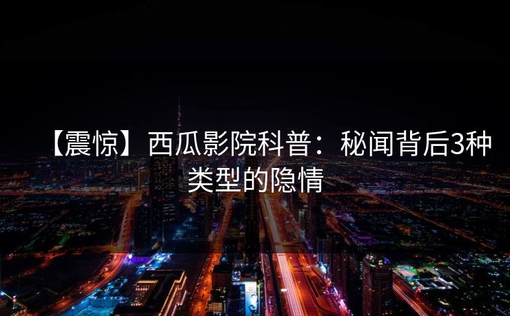 【震惊】西瓜影院科普：秘闻背后3种类型的隐情