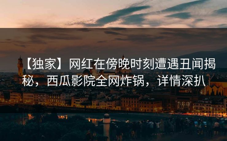 【独家】网红在傍晚时刻遭遇丑闻揭秘，西瓜影院全网炸锅，详情深扒