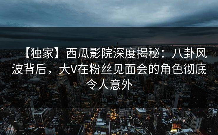 【独家】西瓜影院深度揭秘：八卦风波背后，大V在粉丝见面会的角色彻底令人意外