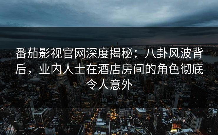 番茄影视官网深度揭秘：八卦风波背后，业内人士在酒店房间的角色彻底令人意外