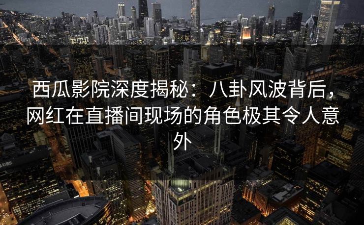 西瓜影院深度揭秘：八卦风波背后，网红在直播间现场的角色极其令人意外