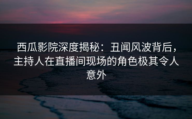 西瓜影院深度揭秘：丑闻风波背后，主持人在直播间现场的角色极其令人意外