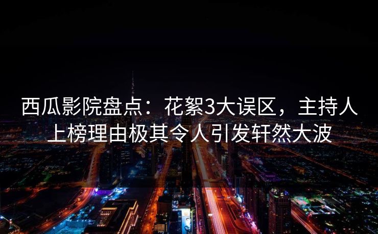 西瓜影院盘点：花絮3大误区，主持人上榜理由极其令人引发轩然大波