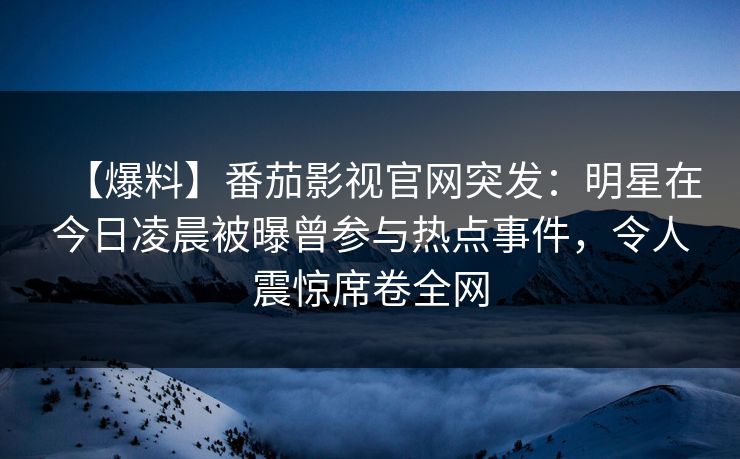 【爆料】番茄影视官网突发：明星在今日凌晨被曝曾参与热点事件，令人震惊席卷全网