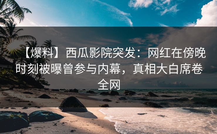 【爆料】西瓜影院突发：网红在傍晚时刻被曝曾参与内幕，真相大白席卷全网