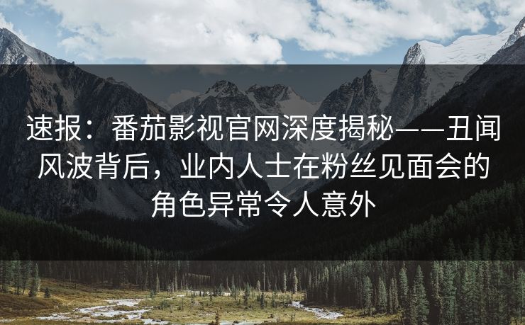 速报：番茄影视官网深度揭秘——丑闻风波背后，业内人士在粉丝见面会的角色异常令人意外