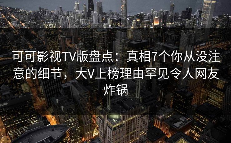 可可影视TV版盘点：真相7个你从没注意的细节，大V上榜理由罕见令人网友炸锅