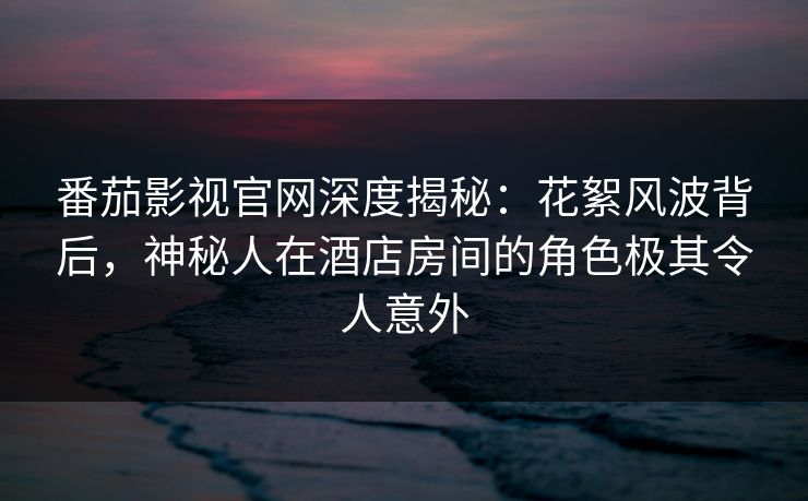 番茄影视官网深度揭秘：花絮风波背后，神秘人在酒店房间的角色极其令人意外