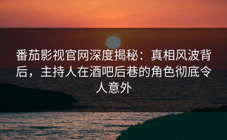 番茄影视官网深度揭秘：真相风波背后，主持人在酒吧后巷的角色彻底令人意外