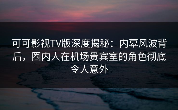 可可影视TV版深度揭秘：内幕风波背后，圈内人在机场贵宾室的角色彻底令人意外