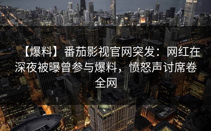 【爆料】番茄影视官网突发：网红在深夜被曝曾参与爆料，愤怒声讨席卷全网