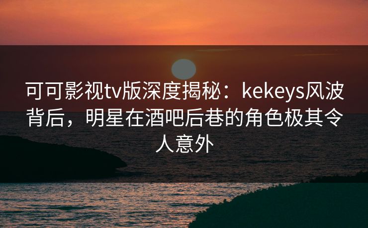 可可影视tv版深度揭秘:kekeys风波背后,明星在酒吧后巷的角色极其令人意外 可可影视tv版深度揭秘:kekeys风波背后,明星在酒吧后巷的角色极其令人意外