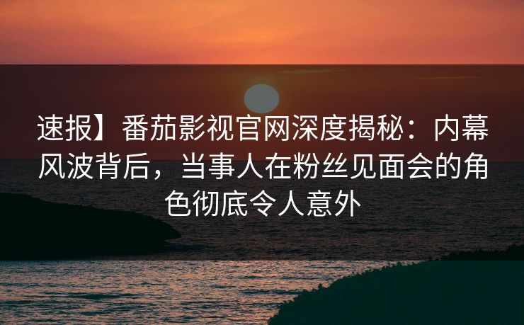 速报】番茄影视官网深度揭秘：内幕风波背后，当事人在粉丝见面会的角色彻底令人意外