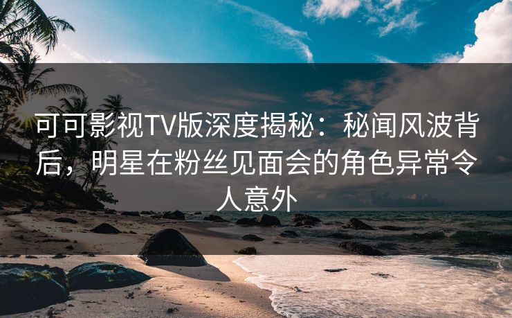 可可影视TV版深度揭秘：秘闻风波背后，明星在粉丝见面会的角色异常令人意外