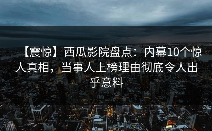【震惊】西瓜影院盘点：内幕10个惊人真相，当事人上榜理由彻底令人出乎意料
