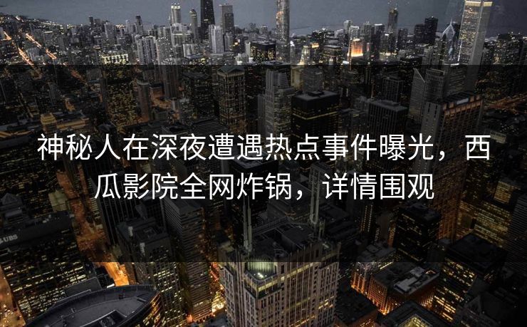 神秘人在深夜遭遇热点事件曝光，西瓜影院全网炸锅，详情围观