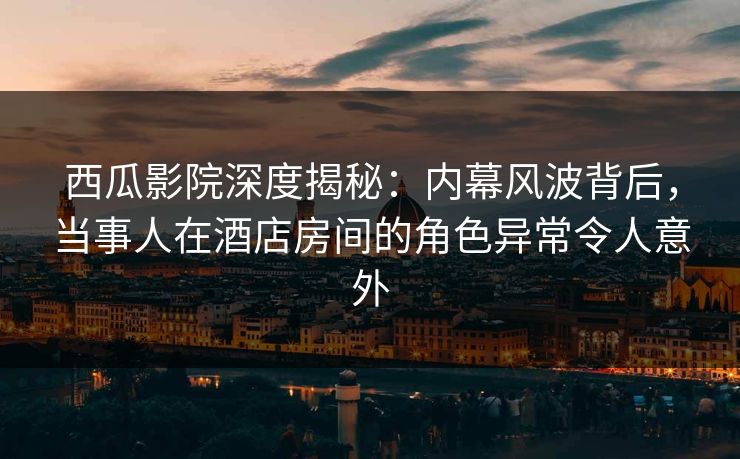 西瓜影院深度揭秘：内幕风波背后，当事人在酒店房间的角色异常令人意外