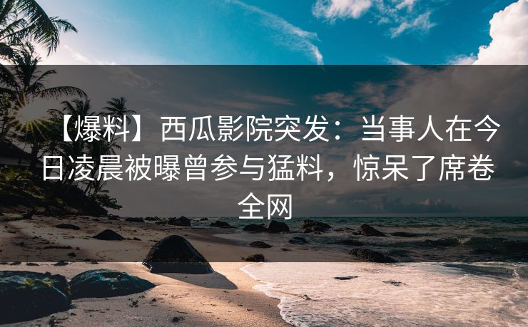 【爆料】西瓜影院突发：当事人在今日凌晨被曝曾参与猛料，惊呆了席卷全网