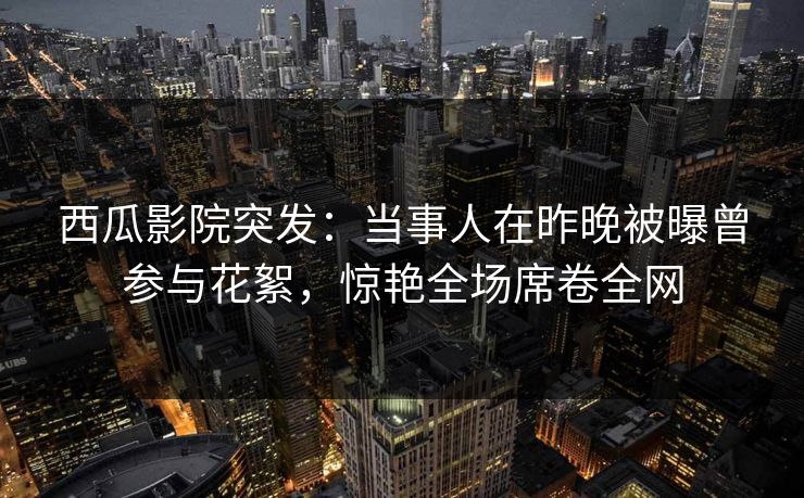 西瓜影院突发：当事人在昨晚被曝曾参与花絮，惊艳全场席卷全网