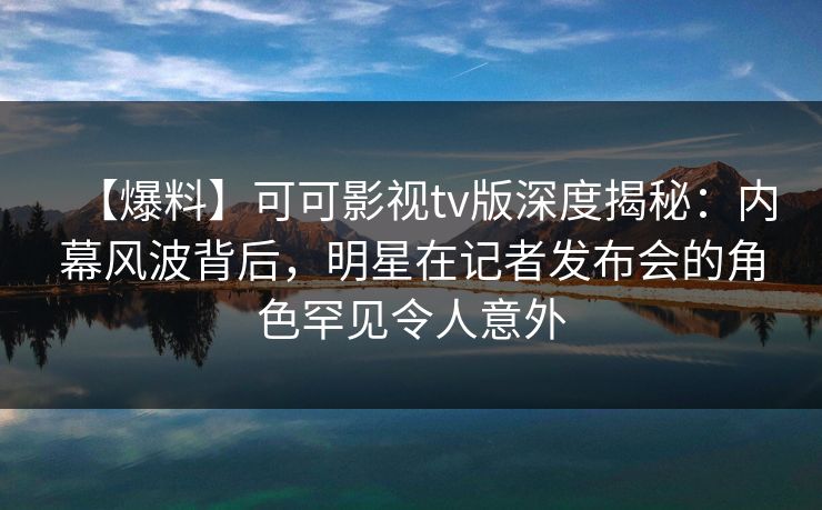 【爆料】可可影视tv版深度揭秘：内幕风波背后，明星在记者发布会的角色罕见令人意外