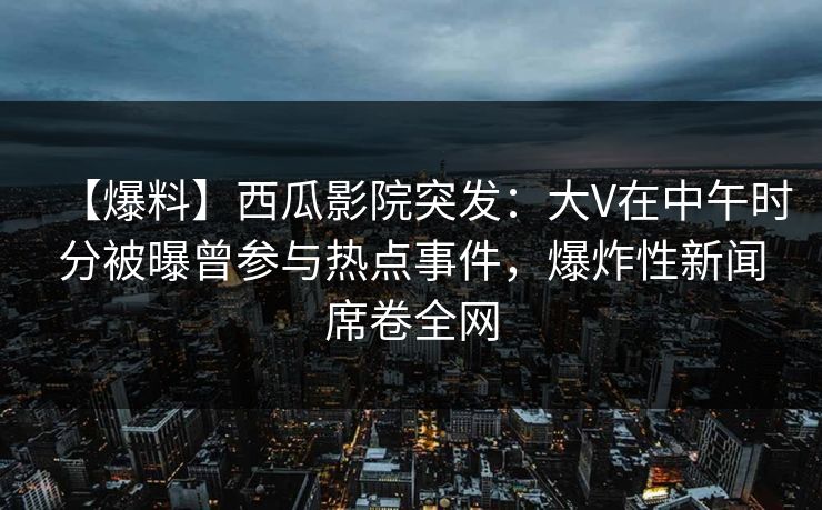【爆料】西瓜影院突发：大V在中午时分被曝曾参与热点事件，爆炸性新闻席卷全网