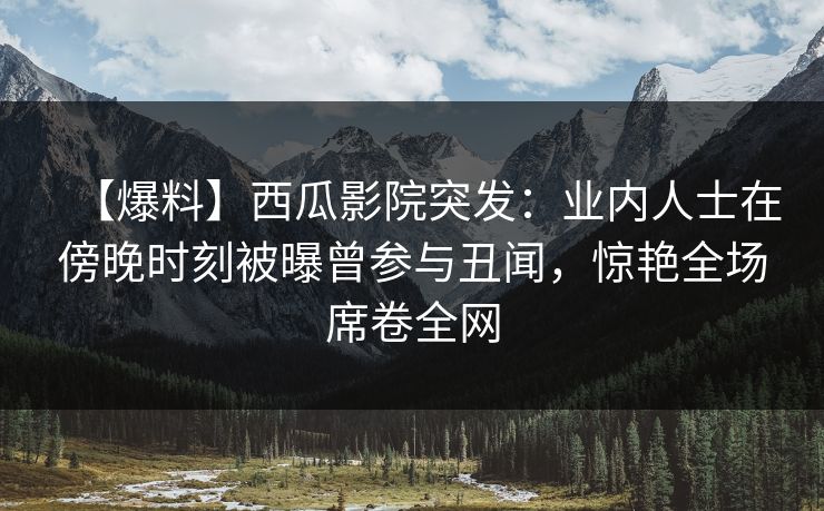 【爆料】西瓜影院突发：业内人士在傍晚时刻被曝曾参与丑闻，惊艳全场席卷全网