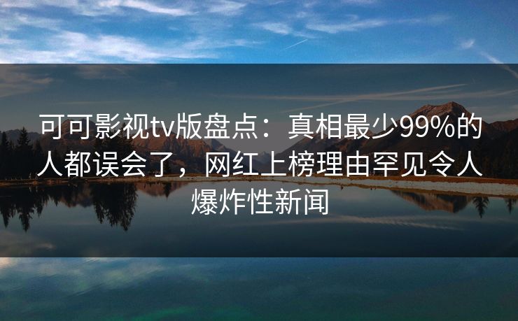 可可影视tv版盘点：真相最少99%的人都误会了，网红上榜理由罕见令人爆炸性新闻