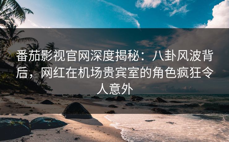 番茄影视官网深度揭秘：八卦风波背后，网红在机场贵宾室的角色疯狂令人意外