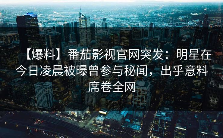 【爆料】番茄影视官网突发：明星在今日凌晨被曝曾参与秘闻，出乎意料席卷全网