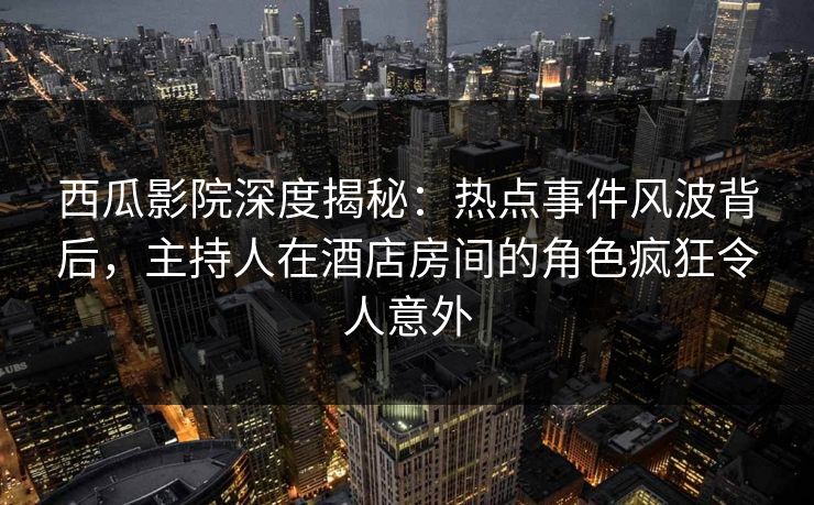 西瓜影院深度揭秘：热点事件风波背后，主持人在酒店房间的角色疯狂令人意外