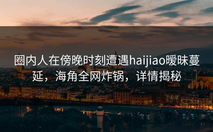 圈内人在傍晚时刻遭遇haijiao暧昧蔓延，海角全网炸锅，详情揭秘