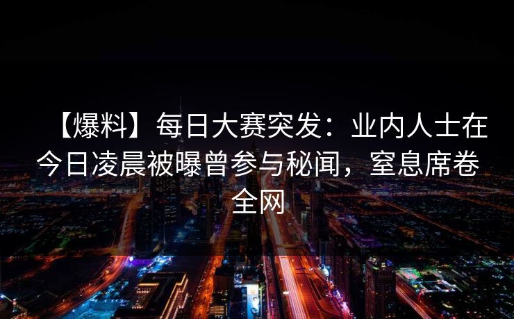 【爆料】每日大赛突发：业内人士在今日凌晨被曝曾参与秘闻，窒息席卷全网
