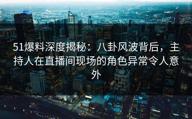 51爆料深度揭秘：八卦风波背后，主持人在直播间现场的角色异常令人意外