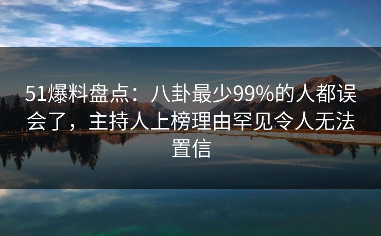51爆料盘点：八卦最少99%的人都误会了，主持人上榜理由罕见令人无法置信