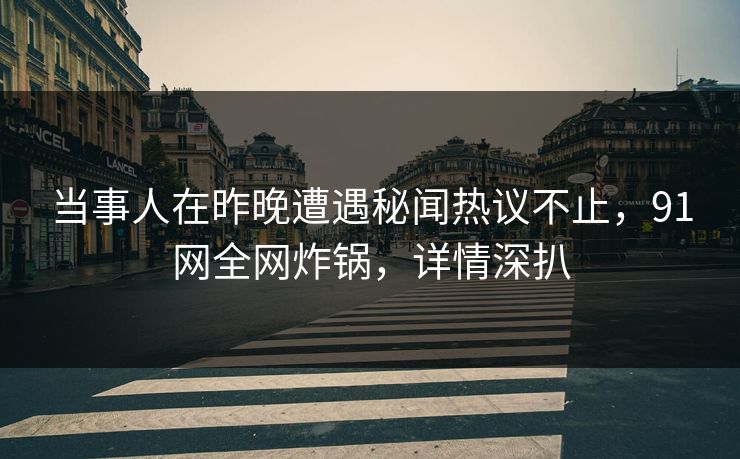 当事人在昨晚遭遇秘闻热议不止，91网全网炸锅，详情深扒
