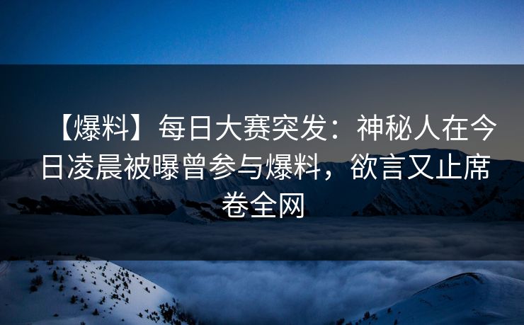 【爆料】每日大赛突发：神秘人在今日凌晨被曝曾参与爆料，欲言又止席卷全网