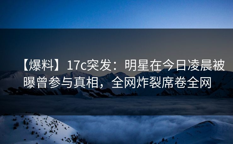 【爆料】17c突发：明星在今日凌晨被曝曾参与真相，全网炸裂席卷全网