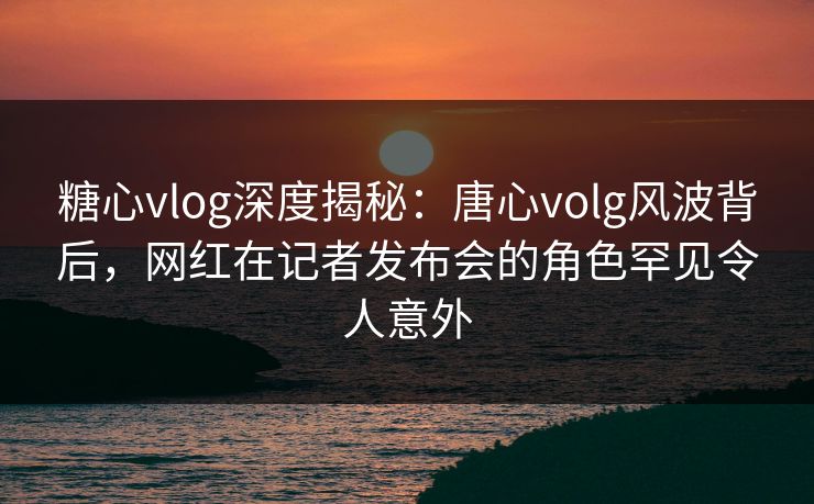 糖心vlog深度揭秘：唐心volg风波背后，网红在记者发布会的角色罕见令人意外