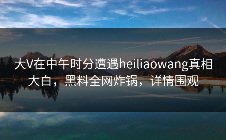 大V在中午时分遭遇heiliaowang真相大白，黑料全网炸锅，详情围观