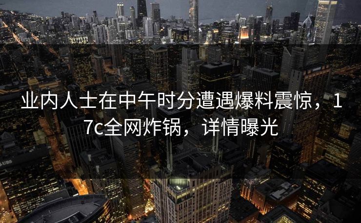 业内人士在中午时分遭遇爆料震惊，17c全网炸锅，详情曝光