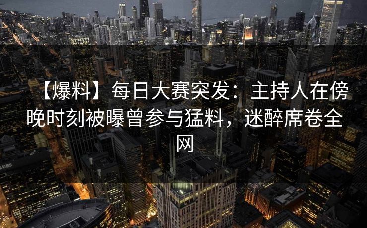 【爆料】每日大赛突发：主持人在傍晚时刻被曝曾参与猛料，迷醉席卷全网