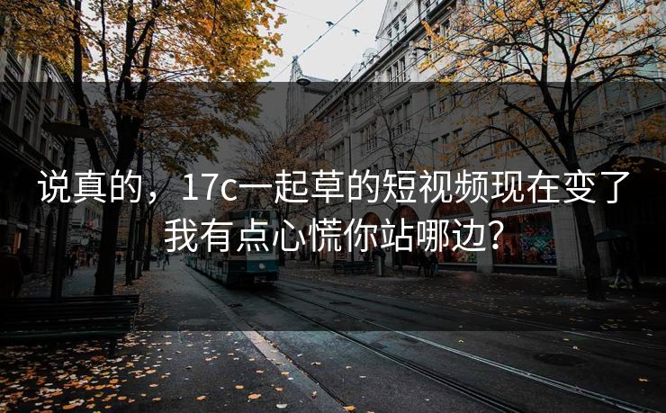 说真的,17c一起草的短视频现在变了我有点心慌你站哪边? 说真的,17c一起草的短视频现在变了我有点心慌你站哪边?